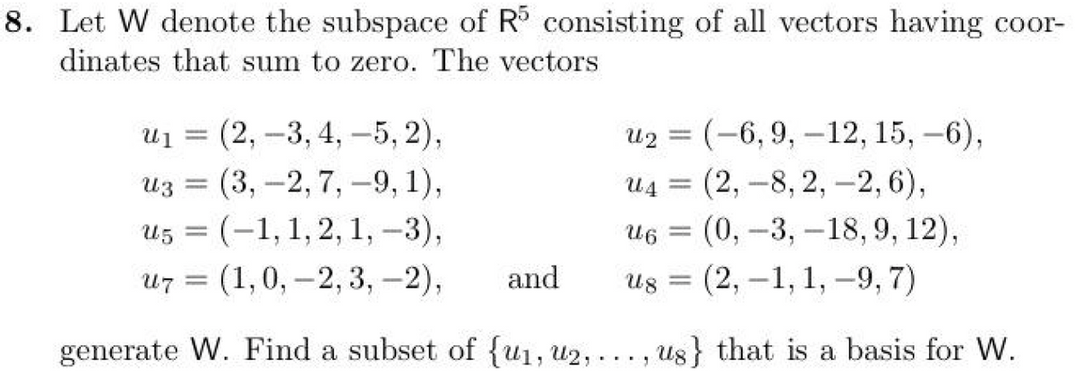 8. Let W denote the subspace of R5 consisting of all vectors having coor-
dinates that sum to zero. The vectors
u1 (2, 3, 4, -5, 2),
=
-
-5,2),
u3 (3,-2, 7, -9, 1),
ԱՅ
=
u5 (-1, 1, 2, 1, -3),
=
u2 (-6, 9, 12, 15, -6),
=
-
u4 (2, -8,2,-2, 6),
U6
=
(0, -3, -18, 9, 12),
=
u7 (1,0, 2, 3,-2),
and
Ug =
(2,-1, 1, -9,7)
generate W. Find a subset of {u₁, u2,..., us} that is a basis for W.