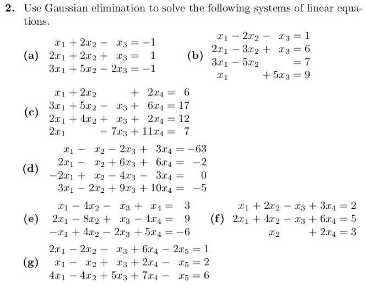 2. Use Gaussian elimination to solve the following systems of linear equa-
tions.
-
x1 + 2x2 x3 =
(a) 2x12x2 + x3 =
3x1 +5x2
x1 + 2x2
x1 - 2x2
2x13x2
1
(b)
X3=1
x3 = 6
3x15x2
= 7
2x3
=-1
X1
+5x3 = 9
+2x4=
= 6
x36x4
= 17
-
X2
-
(d)
3x1 +5x2
-
(c)
2x14x2 x3 + 2x4 = 12
2x1
X1
2x1
-
7x311x4= 7
-
x2+6x3 +
6x4
= -2
2x3 + 3x4 =
-63
-2x1 + x2
-
4x3
3x4 == 0
3x12x29x3 +
10x4 = -5
-
x1 - 4x2 x3 + x4 =
3
-
x12x2 x3 + 3x4 =
(e) 2x18x2 + x3 - 4x4 =
-x14x22x3 +5x4 =
-
2x12x2 x3 + 6x42x5 = 1
(g)
-
X1 x2
x3 2x4 -
x5 = 2
4x14x2+5x3+7x4x5 = 6
9
(f) 2x14x2
6
X2
2
x3 + 6x4 = 5
+ 2x4 = 3
=
