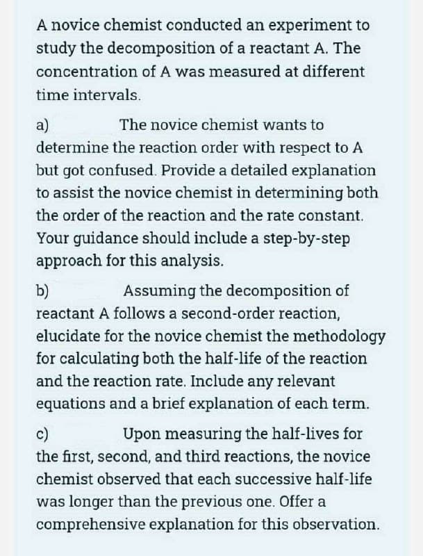 A novice chemist conducted an experiment to
study the decomposition of a reactant A. The
concentration of A was measured at different
time intervals.
a)
The novice chemist wants to
determine the reaction order with respect to A
but got confused. Provide a detailed explanation
to assist the novice chemist in determining both
the order of the reaction and the rate constant.
Your guidance should include a step-by-step
approach for this analysis.
b)
Assuming the decomposition of
reactant A follows a second-order reaction,
elucidate for the novice chemist the methodology
for calculating both the half-life of the reaction
and the reaction rate. Include any relevant
equations and a brief explanation of each term.
c)
Upon measuring the half-lives for
the first, second, and third reactions, the novice
chemist observed that each successive half-life
was longer than the previous one. Offer a
comprehensive explanation for this observation.