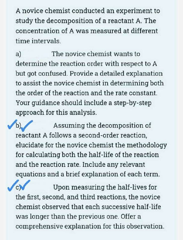 A novice chemist conducted an experiment to
study the decomposition of a reactant A. The
concentration of A was measured at different
time intervals.
a)
The novice chemist wants to
determine the reaction order with respect to A
but got confused. Provide a detailed explanation
to assist the novice chemist in determining both
the order of the reaction and the rate constant.
Your guidance should include a step-by-step
approach for this analysis.
✓✓
Assuming the decomposition of
reactant A follows a second-order reaction,
elucidate for the novice chemist the methodology
for calculating both the half-life of the reaction
and the reaction rate. Include any relevant
equations and a brief explanation of each term.
Upon measuring the half-lives for
the first, second, and third reactions, the novice
chemist observed that each successive half-life
was longer than the previous one. Offer a
comprehensive explanation for this observation.