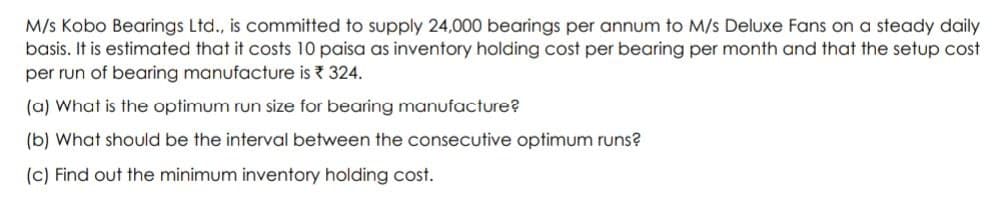 M/s Kobo Bearings Ltd., is committed to supply 24,000 bearings per annum to M/s Deluxe Fans on a steady daily
basis. It is estimated that it costs 10 paisa as inventory holding cost per bearing per month and that the setup cost
per run of bearing manufacture is 324.
(a) What is the optimum run size for bearing manufacture?
(b) What should be the interval between the consecutive optimum runs?
(c) Find out the minimum inventory holding cost.