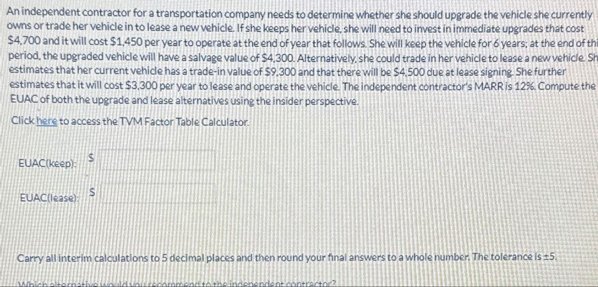 An independent contractor for a transportation company needs to determine whether she should upgrade the vehicle she currently
owns or trade her vehicle in to lease a new vehicle. If she keeps her vehicle, she will need to invest in immediate upgrades that cost
$4,700 and it will cost $1,450 per year to operate at the end of year that follows. She will keep the vehicle for 6 years; at the end of thi
period, the upgraded vehicle will have a salvage value of $4,300. Alternatively, she could trade in her vehicle to lease a new vehicle. Sh
estimates that her current vehicle has a trade-in value of $9.300 and that there will be $4,500 due at lease signing. She further
estimates that it will cost $3,300 per year to lease and operate the vehicle. The independent contractor's MARR is 12%. Compute the
EUAC of both the upgrade and lease alternatives using the insider perspective.
Click here to access the TVM Factor Table Calculator.
EUAC(keep):
EUAC(lease):
$
S
Carry all interim calculations to 5 decimal places and then round your final answers to a whole number. The tolerance is ±5.
it contractor?