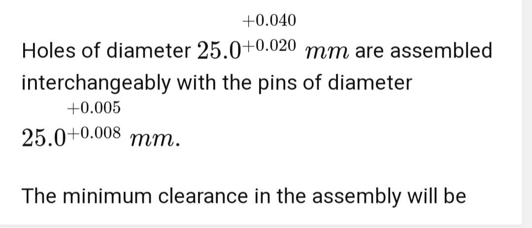 +0.040
Holes of diameter 25.0+0.020 mm are assembled
interchangeably with the pins of diameter
+0.005
25.0+0.008 mm.
The minimum clearance in the assembly will be
