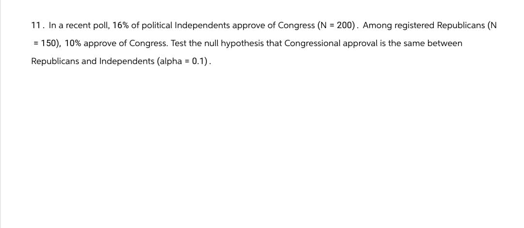 11. In a recent poll, 16% of political Independents approve of Congress (N = 200). Among registered Republicans (N
= 150), 10% approve of Congress. Test the null hypothesis that Congressional approval is the same between
Republicans and Independents (alpha = 0.1).