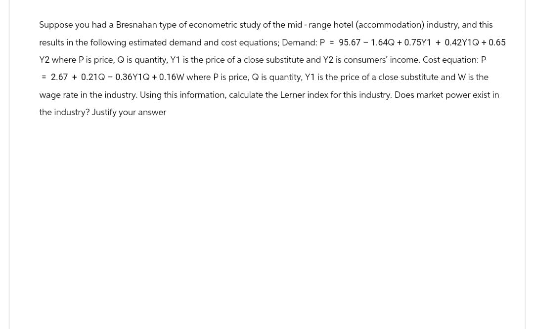 Suppose you had a Bresnahan type of econometric study of the mid-range hotel (accommodation) industry, and this
results in the following estimated demand and cost equations; Demand: P = 95.67 - 1.64Q + 0.75Y1 + 0.42Y1Q + 0.65
Y2 where P is price, Q is quantity, Y1 is the price of a close substitute and Y2 is consumers' income. Cost equation: P
= 2.67 +0.21Q-0.36Y1Q + 0.16W where P is price, Q is quantity, Y1 is the price of a close substitute and W is the
wage rate in the industry. Using this information, calculate the Lerner index for this industry. Does market power exist in
the industry? Justify your answer