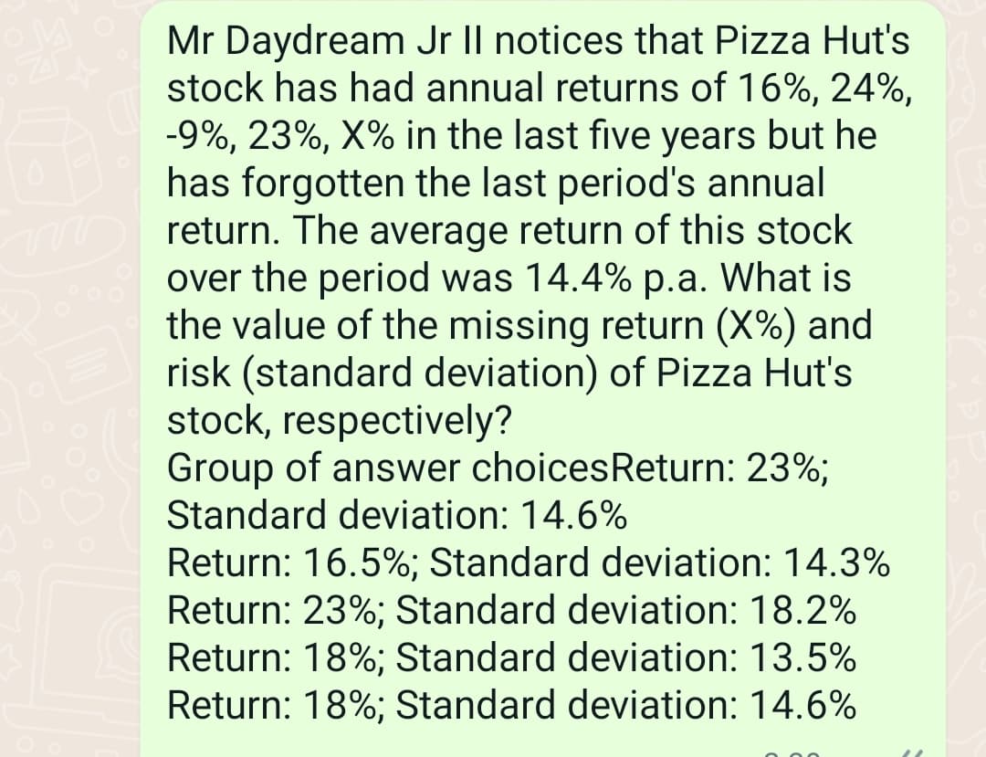 Mr Daydream Jr II notices that Pizza Hut's
stock has had annual returns of 16%, 24%,
-9%, 23%, X% in the last five years but he
has forgotten the last period's annual
return. The average return of this stock
over the period was 14.4% p.a. What is
the value of the missing return (X%) and
risk (standard deviation) of Pizza Hut's
stock, respectively?
Group of answer choices Return: 23%;
Standard deviation: 14.6%
Return: 16.5%; Standard deviation: 14.3%
Return: 23%; Standard deviation: 18.2%
Return: 18%; Standard deviation: 13.5%
Return: 18%; Standard deviation: 14.6%
