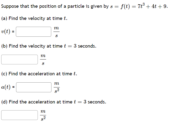 Suppose that the position of a particle is given by s = f(t) = 7t³ + 4t+9.
(a) Find the velocity at time t.
v(t) =
m
S
(b) Find the velocity at time t
=
3 seconds.
m
S
(c) Find the acceleration at time t.
a(t) =
m
$2
(d) Find the acceleration at time t = 3 seconds.
m