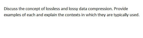 Discuss the concept of lossless and lossy data compression. Provide
examples of each and explain the contexts in which they are typically used.