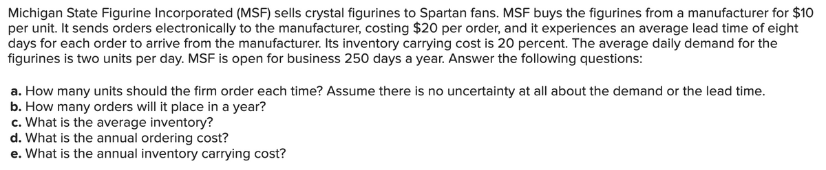 Michigan State Figurine Incorporated (MSF) sells crystal figurines to Spartan fans. MSF buys the figurines from a manufacturer for $10
per unit. It sends orders electronically to the manufacturer, costing $20 per order, and it experiences an average lead time of eight
days for each order to arrive from the manufacturer. Its inventory carrying cost is 20 percent. The average daily demand for the
figurines is two units per day. MSF is open for business 250 days a year. Answer the following questions:
a. How many units should the firm order each time? Assume there is no uncertainty at all about the demand or the lead time.
b. How many orders will it place in a year?
c. What is the average inventory?
d. What is the annual ordering cost?
e. What is the annual inventory carrying cost?