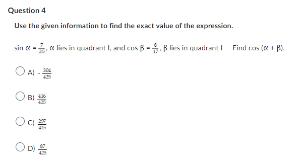 Question 4
Use the given information to find the exact value of the expression.
sin α = 3, & lies in quadrant I, and cos ẞ = 9, ẞ lies in quadrant | Find cos (x + B).
○ A)-304
B) 416
425
(C) 1993
D)
17'