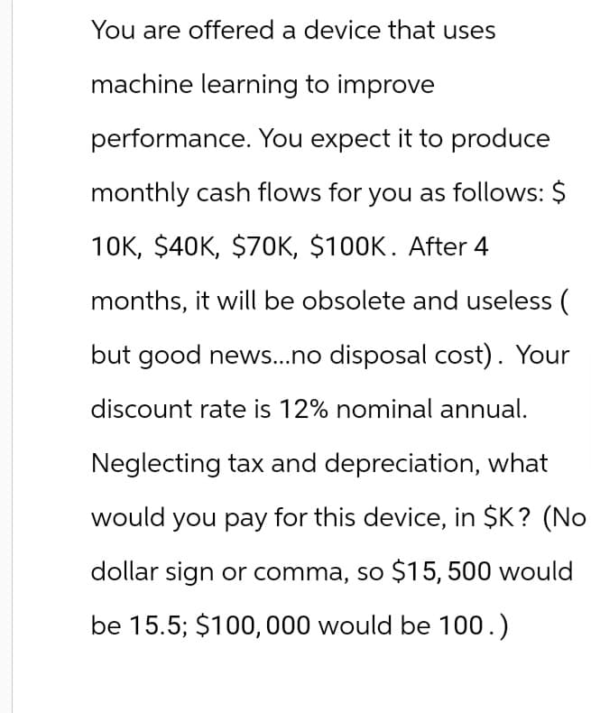 You are offered a device that uses
machine learning to improve
performance. You expect it to produce
monthly cash flows for you as follows: $
10K, $40K, $70K, $100K. After 4
months, it will be obsolete and useless (
but good news...no disposal cost). Your
discount rate is 12% nominal annual.
Neglecting tax and depreciation, what
would you pay for this device, in $K? (No
dollar sign or comma, so $15,500 would
be 15.5; $100,000 would be 100.)