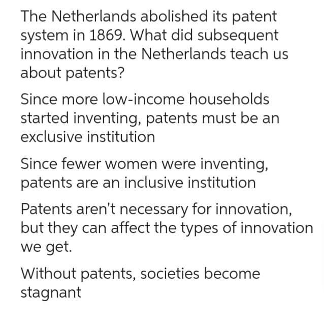The Netherlands abolished its patent
system in 1869. What did subsequent
innovation in the Netherlands teach us
about patents?
Since more low-income households
started inventing, patents must be an
exclusive institution
Since fewer women were inventing,
patents are an inclusive institution
Patents aren't necessary for innovation,
but they can affect the types of innovation
we get.
Without patents, societies become
stagnant