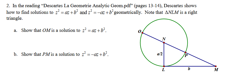 2. In the reading "Descartes La Geometrie Analytic Geom.pdf" (pages 13-14), Descartes shows
how to find solutions to z² = az +b² and z² = −az +b² geometrically. Note that ANLM is a right
triangle.
a. Show that OM is a solution to z² = az +b².
b. Show that PM is a solution to z² = −az+b².
0
N
a/2
P
b
L
M