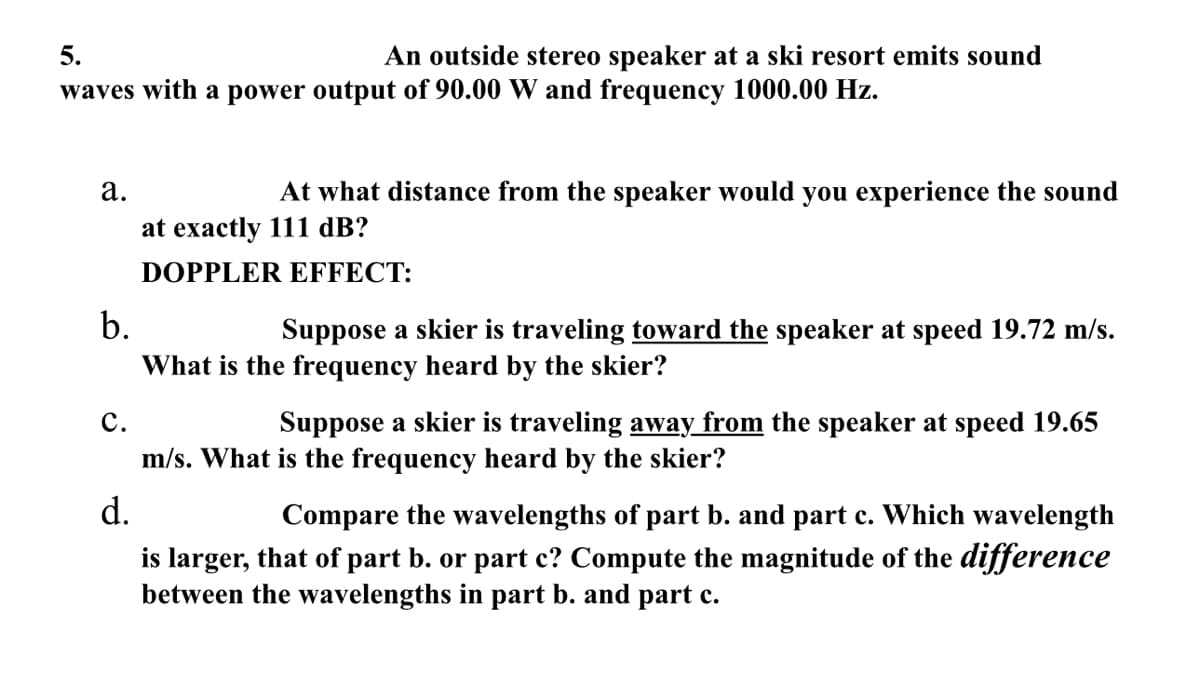 5.
An outside stereo speaker at a ski resort emits sound
waves with a power output of 90.00 W and frequency 1000.00 Hz.
a.
At what distance from the speaker would you experience the sound
at exactly 111 dB?
DOPPLER EFFECT:
b.
Suppose a skier is traveling toward the speaker at speed 19.72 m/s.
What is the frequency heard by the skier?
C.
Suppose a skier is traveling away from the speaker at speed 19.65
m/s. What is the frequency heard by the skier?
d.
Compare the wavelengths of part b. and part c. Which wavelength
is larger, that of part b. or part c? Compute the magnitude of the difference
between the wavelengths in part b. and part c.