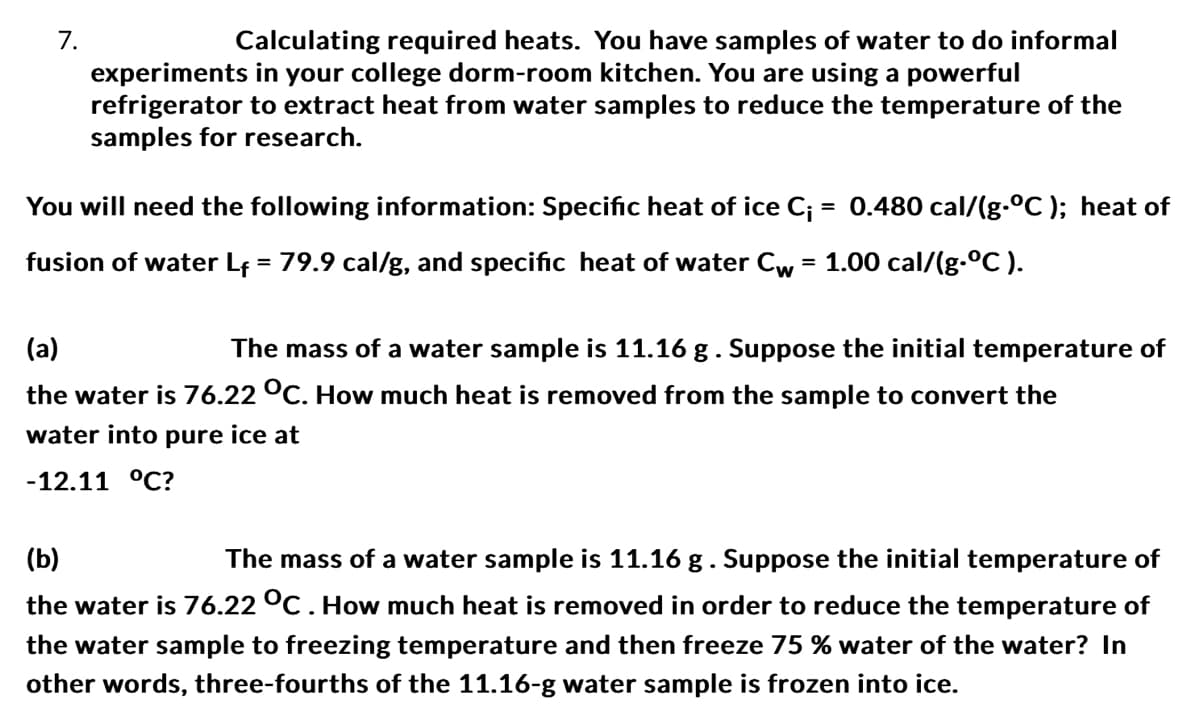 7.
Calculating required heats. You have samples of water to do informal
experiments in your college dorm-room kitchen. You are using a powerful
refrigerator to extract heat from water samples to reduce the temperature of the
samples for research.
You will need the following information: Specific heat of ice C₁ = 0.480 cal/(g-°C); heat of
fusion of water L₁ = 79.9 cal/g, and specific heat of water Cw = 1.00 cal/(g-°C).
(a)
The mass of a water sample is 11.16 g. Suppose the initial temperature of
the water is 76.22 °C. How much heat is removed from the sample to convert the
water into pure ice at
-12.11 °C?
(b)
The mass of a water sample is 11.16 g. Suppose the initial temperature of
the water is 76.22 °C. How much heat is removed in order to reduce the temperature of
the water sample to freezing temperature and then freeze 75 % water of the water? In
other words, three-fourths of the 11.16-g water sample is frozen into ice.