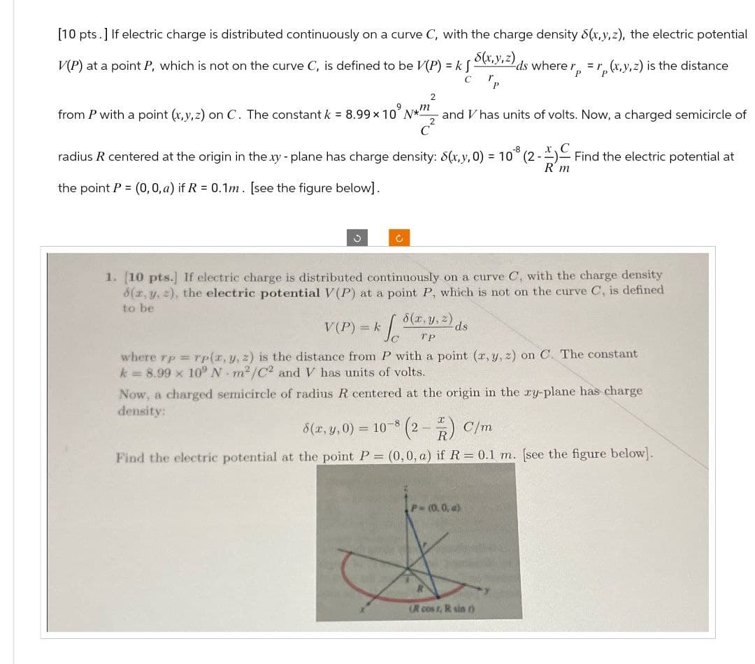 [10 pts.] If electric charge is distributed continuously on a curve C, with the charge density (x,y,z), the electric potential
V(P) at a point P, which is not on the curve C, is defined to be V(P) = k [
5(x,y,z)ds where rp
=
(x,y,z) is the distance
C
P
2
from P with a point (x,y,z) on C. The constant k = 8.99 × 10° N* and V has units of volts. Now, a charged semicircle of
c²
radius R centered at the origin in the xy - plane has charge density: 8(x,y, 0) = 10*8 (2-1) ~ Find the electric potential at
the point P = (0, 0, a) if R = 0.1m. [see the figure below].
R'm
C
c
1. [10 pts.] If electric charge is distributed continuously on a curve C, with the charge density
8(x, y, z), the electric potential V(P) at a point P, which is not on the curve C, is defined
to be
8(x, y, z)
V(P) = k
ds
TP
where rp=rp(x, y, z) is the distance from P with a point (x, y, z) on C. The constant
k = 8.99 x 10° N m2/C2 and V has units of volts.
Now, a charged semicircle of radius R centered at the origin in the xy-plane has charge
density:
8(x, y, 0) = 10-8 (2) C/m
Find the electric potential at the point P = (0, 0, a) if R = 0.1 m. [see the figure below].
P-(0.0, a)
(R cost, R sin r