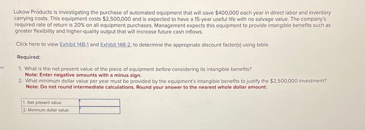 es
Lukow Products is investigating the purchase of automated equipment that will save $400,000 each year in direct labor and inventory
carrying costs. This equipment costs $2,500,000 and is expected to have a 15-year useful life with no salvage value. The company's
required rate of return is 20% on all equipment purchases. Management expects this equipment to provide intangible benefits such as
greater flexibility and higher-quality output that will increase future cash inflows.
Click here to view Exhibit 14B-1 and Exhibit 14B-2, to determine the appropriate discount factor(s) using table.
Required:
1. What is the net present value of the piece of equipment before considering its intangible benefits?
Note: Enter negative amounts with a minus sign.
2. What minimum dollar value per year must be provided by the equipment's intangible benefits to justify the $2,500,000 investment?
Note: Do not round intermediate calculations. Round your answer to the nearest whole dollar amount.
1. Net present value
2. Minimum dollar value