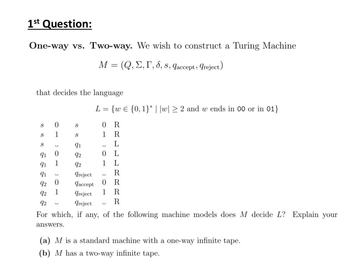 1st Question:
One-way vs. Two-way. We wish to construct a Turing Machine
=
M (Q,E,F, 8, 8, Jaccept, reject)
that decides the language
L = {w = {0, 1}* ||w|≥ 2 and w ends in 00 or in 01}
S
1 1
0
S
0
R
S
S
1
R
S
L
91
L
L
91
0
92
0
L
91
92
1
L
91
92
0
92 1
Ireject
Jaccept 0 R
greject 1
R
R
L
92
L
Ireject
R
L
For which, if any, of the following machine models does M decide L? Explain your
answers.
(a) M is a standard machine with a one-way infinite tape.
(b) M has a two-way infinite tape.