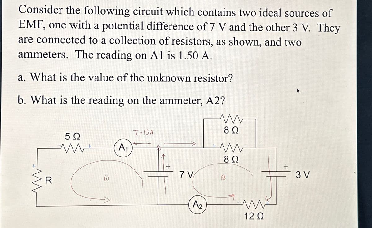 Consider the following circuit which contains two ideal sources of
EMF, one with a potential difference of 7 V and the other 3 V. They
are connected to a collection of resistors, as shown, and two
ammeters. The reading on Al is 1.50 A.
a. What is the value of the unknown resistor?
b. What is the reading on the ammeter, A2?
ww
R
I-15A
5 Ω
www
A1
+
7 V
+
ww
8 Ω
ww
8 Ω
+
3 V
A2
w
12 Ω