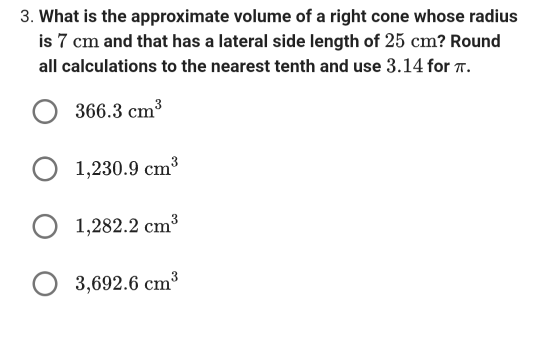 3. What is the approximate volume of a right cone whose radius
is 7 cm and that has a lateral side length of 25 cm? Round
all calculations to the nearest tenth and use 3.14 for π.
○ 366.3 cm³
1,230.9 cm³
3
○ 1,282.2 cm³
3,692.6 cm³