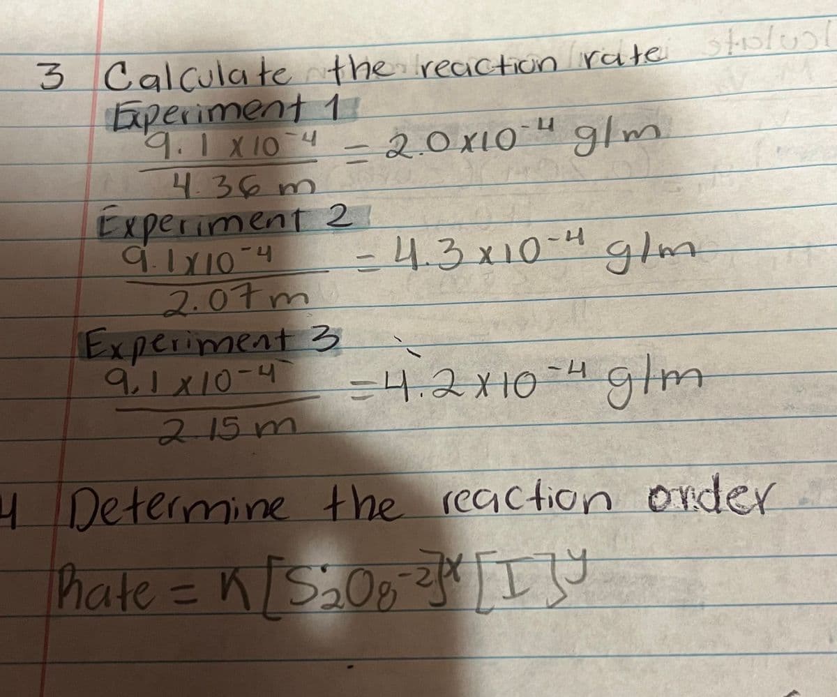 3 Calculate the reaction rate stolus
Experiment 1
9.1 × 10 4 -
10-4
4.36 m
=
- glm
Experiment 21
9.1×10-4
2.07m
Experiment 3
9.1x10-4
2.15m
- 4.3x10-4 g/m
= 4.2x10-4 glm
4 Determine the reaction order...
hate = k[S208
[ I ] Y