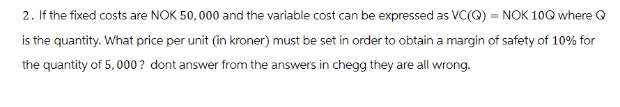 2. If the fixed costs are NOK 50,000 and the variable cost can be expressed as VC(Q) = NOK 10Q where Q
is the quantity. What price per unit (in kroner) must be set in order to obtain a margin of safety of 10% for
the quantity of 5,000? dont answer from the answers in chegg they are all wrong.