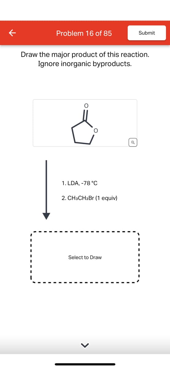 Problem 16 of 85
Submit
Draw the major product of this reaction.
Ignore inorganic byproducts.
¿
Q
1. LDA, -78 °C
2. CH3CH2Br (1 equiv)
Select to Draw
>