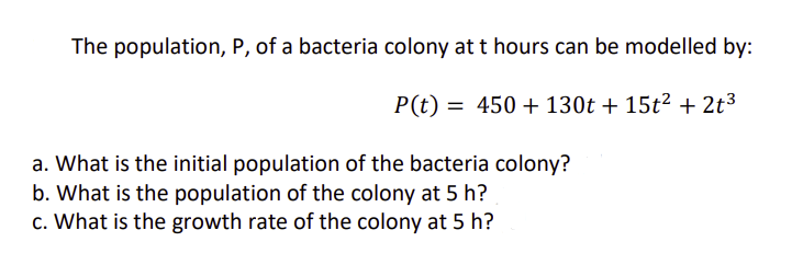 The population, P, of a bacteria colony at t hours can be modelled by:
P(t) 450+130t+ 15t² + 2t3
a. What is the initial population of the bacteria colony?
b. What is the population of the colony at 5 h?
c. What is the growth rate of the colony at 5 h?