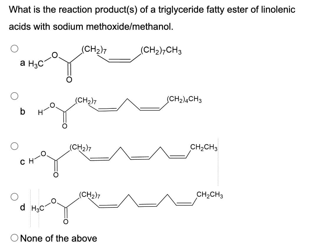What is the reaction product(s) of a triglyceride fatty ester of linolenic
acids with sodium methoxide/methanol.
(CH2)7
a H3C
(CH2)7CH3
(CH2)7
(CH2)4CH3
Η
(CH2)7
CH2CH3
CH
(CH2)7
CH2CH3
d H3C
O None of the above