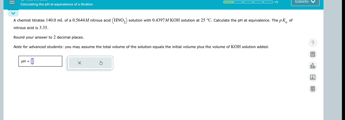 Calculating the pH at equivalence of a titration
1/5
Izabella
A chemist titrates 140.0 mL of a 0.5644M nitrous acid (HNO 2) solution with 0.4397M KOH solution at 25 °C. Calculate the pH at equivalence. The pKa of
nitrous acid is 3.35.
Round your answer to 2 decimal places.
Note for advanced students: you may assume the total volume of the solution equals the initial volume plus the volume of KOH solution added.
pH =
- 0
☑
?
000
日。