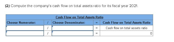 (2) Compute the company's cash flow on total assets ratio for its fiscal year 2021.
Cash Flow on Total Assets Ratio
Choose Numerator:
Choose Denominator:
Cash Flow on Total Assets Ratio
=
Cash flow on total assets ratio
=
0