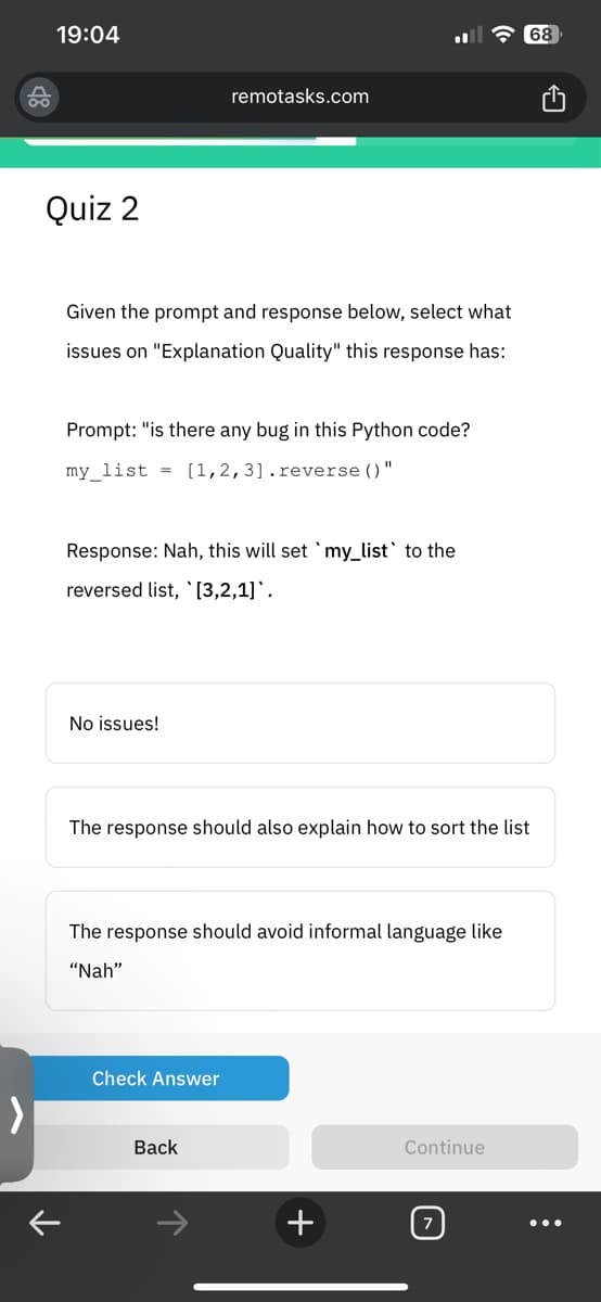 19:04
Quiz 2
Given the prompt and response below, select what
issues on "Explanation Quality" this response has:
Prompt: "is there any bug in this Python code?
my_list= [1,2,3].reverse()
remotasks.com
No issues!
Response: Nah, this will set `my_list' to the
reversed list, [3,2,1].
Check Answer
11
The response should also explain how to sort the list
The response should avoid informal language like
"Nah"
Back
+
68
Continue
: