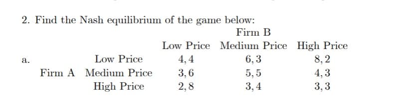 2. Find the Nash equilibrium of the game below:
Firm B
Low Price Medium Price High Price
a.
Low Price
4,4
6,3
8,2
Firm A Medium Price
High Price
3,6
5.5
4,3
2,8
3,4
3,3
