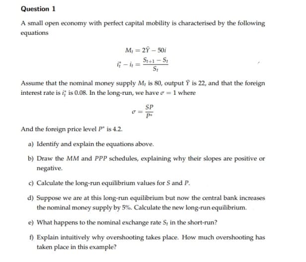 Question 1
A small open economy with perfect capital mobility is characterised by the following
equations
M = 2Ỹ – 50i
S1+1 – S
i; - i =
Assume that the nominal money supply M; is 80, output Ÿ is 22, and that the foreign
interest rate is i; is 0.08. In the long-run, we have o = 1 where
SP
And the foreign price level P* is 4.2.
a) Identify and explain the equations above.
b) Draw the MM and PPP schedules, explaining why their slopes are positive or
negative.
c) Calculate the long-run equilibrium values for S and P.
d) Suppose we are at this long-run equilibrium but now the central bank increases
the nominal money supply by 5%. Calculate the new long-run equilibrium.
e) What happens to the nominal exchange rate S, in the short-run?
f) Explain intuitively why overshooting takes place. How much overshooting has
taken place in this example?
