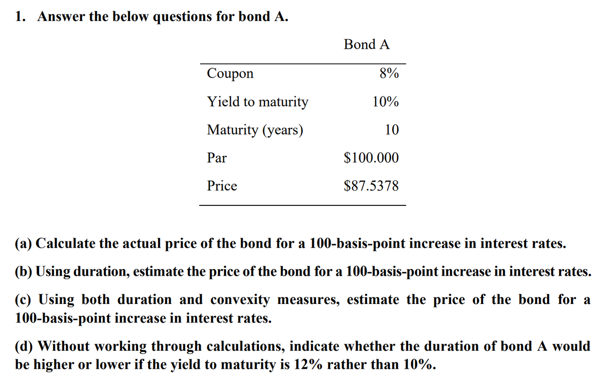 1. Answer the below questions for bond A.
Bond A
Coupon
8%
Yield to maturity
10%
Maturity (years)
10
Par
$100.000
Price
$87.5378
(a) Calculate the actual price of the bond for a 100-basis-point increase in interest rates.
(b) Using duration, estimate the price of the bond for a 100-basis-point increase in interest rates.
(c) Using both duration and convexity measures, estimate the price of the bond for a
100-basis-point increase in interest rates.
(d) Without working through calculations, indicate whether the duration of bond A would
be higher or lower if the yield to maturity is 12% rather than 10%.