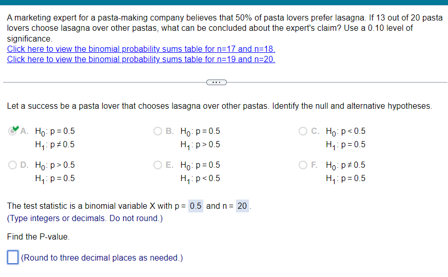 A marketing expert for a pasta-making company believes that 50% of pasta lovers prefer lasagna. If 13 out of 20 pasta
lovers choose lasagna over other pastas, what can be concluded about the expert's claim? Use a 0.10 level of
significance.
Click here to view the binomial probability sums table for n=17 and n=18.
Click here to view the binomial probability sums table for n=19 and n=20.
Let a success be a pasta lover that chooses lasagna over other pastas. Identify the null and alternative hypotheses.
A. Ho: p = 0.5
H₁ p0.5
D. Ho: p > 0.5
H₁: p = 0.5
B. Ho p=0.5
H₁: p>0.5
E. Ho: p=0.5
H₁: p<0.5
C. Ho: p<0.5
H₁ p=0.5
○ F. Ho: p# 0.5
H₁ p=0.5
The test statistic is a binomial variable X with p = 0.5 and n = 20
(Type integers or decimals. Do not round.)
Find the P-value.
(Round to three decimal places as needed.)