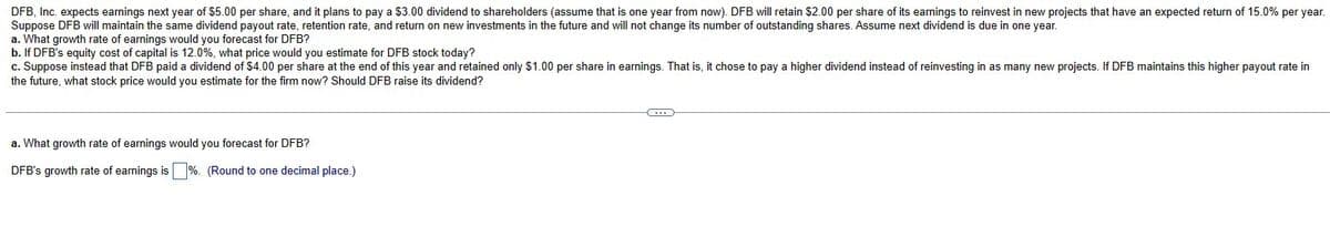 DFB, Inc. expects earnings next year of $5.00 per share, and it plans to pay a $3.00 dividend to shareholders (assume that is one year from now). DFB will retain $2.00 per share of its earnings to reinvest in new projects that have an expected return of 15.0% per year.
Suppose DFB will maintain the same dividend payout rate, retention rate, and return on new investments in the future and will not change its number of outstanding shares. Assume next dividend is due in one year.
a. What growth rate of earnings would you forecast for DFB?
b. If DFB's equity cost of capital is 12.0%, what price would you estimate for DFB stock today?
c. Suppose instead that DFB paid a dividend of $4.00 per share at the end of this year and retained only $1.00 per share in earnings. That is, it chose to pay a higher dividend instead of reinvesting in as many new projects. If DFB maintains this higher payout rate in
the future, what stock price would you estimate for the firm now? Should DFB raise its dividend?
a. What growth rate of earnings would you forecast for DFB?
DFB's growth rate of earnings is ☐ %. (Round to one decimal place.)