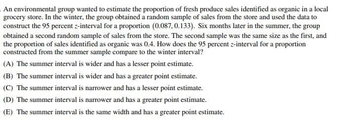 An environmental group wanted to estimate the proportion of fresh produce sales identified as organic in a local
grocery store. In the winter, the group obtained a random sample of sales from the store and used the data to
construct the 95 percent z-interval for a proportion (0.087, 0.133). Six months later in the summer, the group
obtained a second random sample of sales from the store. The second sample was the same size as the first, and
the proportion of sales identified as organic was 0.4. How does the 95 percent z-interval for a proportion
constructed from the summer sample compare to the winter interval?
(A) The summer interval is wider and has a lesser point estimate.
(B) The summer interval is wider and has a greater point estimate.
(C) The summer interval is narrower and has a lesser point estimate.
(D) The summer interval is narrower and has a greater point estimate.
(E) The summer interval is the same width and has a greater point estimate.