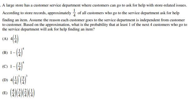 . A large store has a customer service department where customers can go to ask for help with store-related issues.
According to store records, approximately of all customers who go to the service department ask for help
finding an item. Assume the reason each customer goes to the service department is independent from customer
to customer. Based on the approximation, what is the probability that at least 1 of the next 4 customers who go to
the service department will ask for help finding an item?
(A) 4(1)
(B) 1-
(C) 1-
(D)
(E)
4(4)*(4)*
(4)(4)(4)(4)