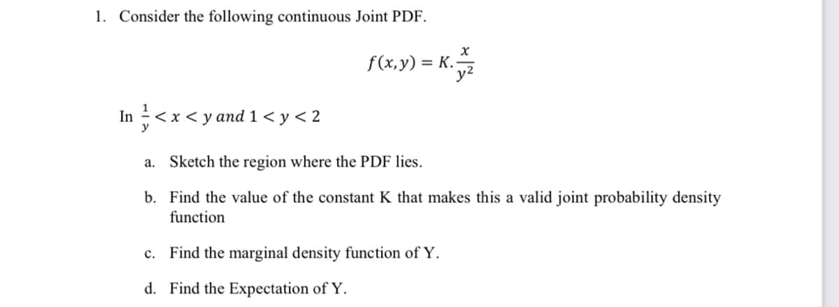 1. Consider the following continuous Joint PDF.
x
f(x,y) = K.
In ½ < x < y and 1 < y < 2
a. Sketch the region where the PDF lies.
b. Find the value of the constant K that makes this a valid joint probability density
function
c. Find the marginal density function of Y.
d. Find the Expectation of Y.