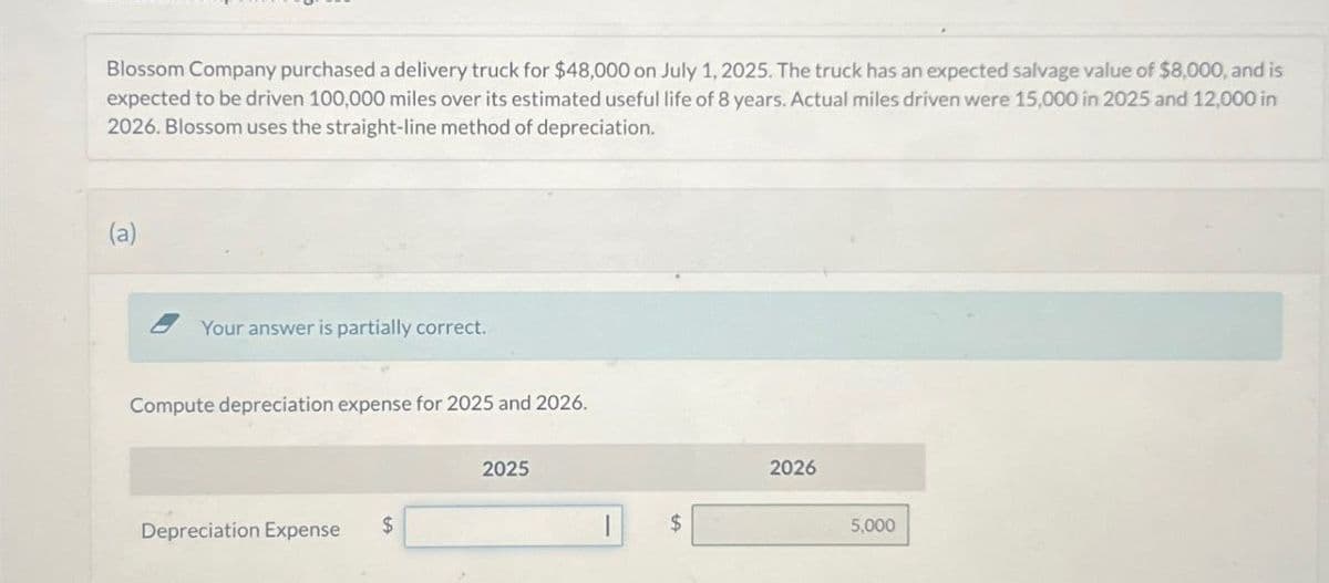 Blossom Company purchased a delivery truck for $48,000 on July 1, 2025. The truck has an expected salvage value of $8,000, and is
expected to be driven 100,000 miles over its estimated useful life of 8 years. Actual miles driven were 15,000 in 2025 and 12,000 in
2026. Blossom uses the straight-line method of depreciation.
(a)
Your answer is partially correct.
Compute depreciation expense for 2025 and 2026.
Depreciation Expense
$
2025
$
2026
5,000