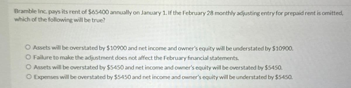 Bramble Inc. pays its rent of $65400 annually on January 1. If the February 28 monthly adjusting entry for prepaid rent is omitted,
which of the following will be true?
O Assets will be overstated by $10900 and net income and owner's equity will be understated by $10900.
O Failure to make the adjustment does not affect the February financial statements.
O Assets will be overstated by $5450 and net income and owner's equity will be overstated by $5450.
O Expenses will be overstated by $5450 and net income and owner's equity will be understated by $5450.