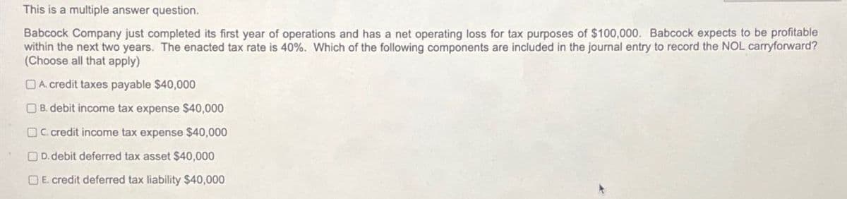 This is a multiple answer question.
Babcock Company just completed its first year of operations and has a net operating loss for tax purposes of $100,000. Babcock expects to be profitable
within the next two years. The enacted tax rate is 40%. Which of the following components are included in the journal entry to record the NOL carryforward?
(Choose all that apply)
A. credit taxes payable $40,000
B. debit income tax expense $40,000
C. credit income tax expense $40,000
D.debit deferred tax asset $40,000
E. credit deferred tax liability $40,000