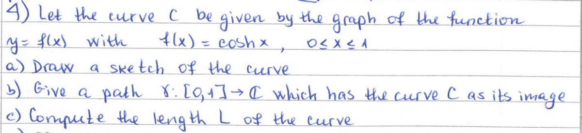 4) Let the curve C be given by the graph of the function
y = f(x) with
f(x) = coshx
+
a) Draw a sketch of the curve
O≤ X ≤1
b) Give a path 8: [0,1] → [ which has the curve C as its image
c) Compute the length L of the curve