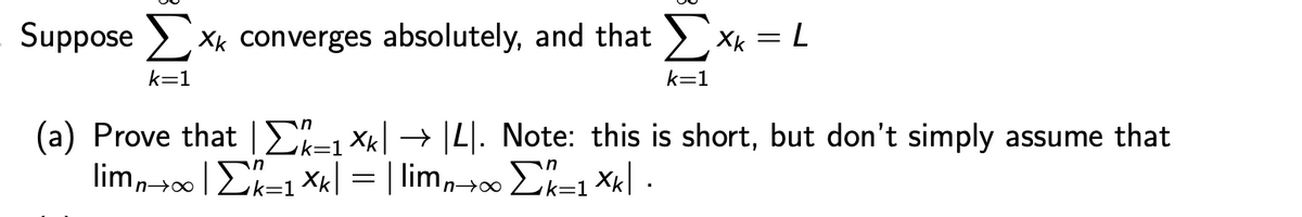 Suppose Σ Xk converges absolutely, and that Σ Xk
=
= L
k=1
k=1
(a) Prove that Σ^/(±1×k| → |4|. Note: this is short, but don't simply assume that
limn→∞ | Σkk±1×k| = | limn→∞ Σk=1×k| ·