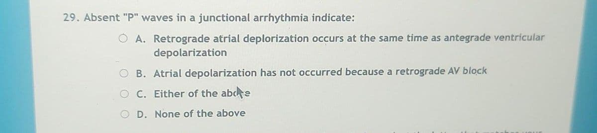 29. Absent "P" waves in a junctional arrhythmia indicate:
A. Retrograde atrial deplorization occurs at the same time as antegrade ventricular
depolarization
B. Atrial depolarization has not occurred because a retrograde AV block
OC. Either of the abde
O D. None of the above