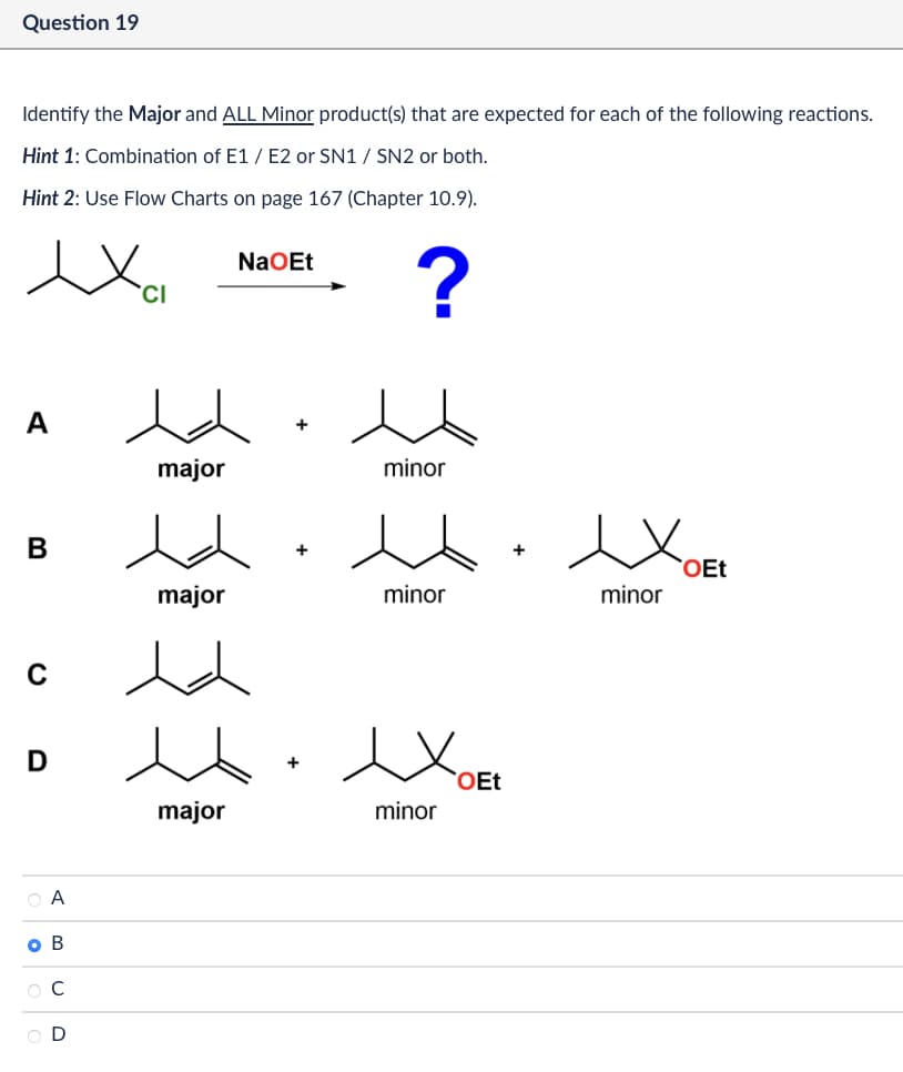 Question 19
Identify the Major and ALL Minor product(s) that are expected for each of the following reactions.
Hint 1: Combination of E1/E2 or SN1 / SN2 or both.
Hint 2: Use Flow Charts on page 167 (Chapter 10.9).
CI
NaOEt
?
A
major
minor
B
major
minor
C
D
Хое
OEt
minor
major
○ A
O B
ОС
OD
+
minor
OEt
✓ OEL