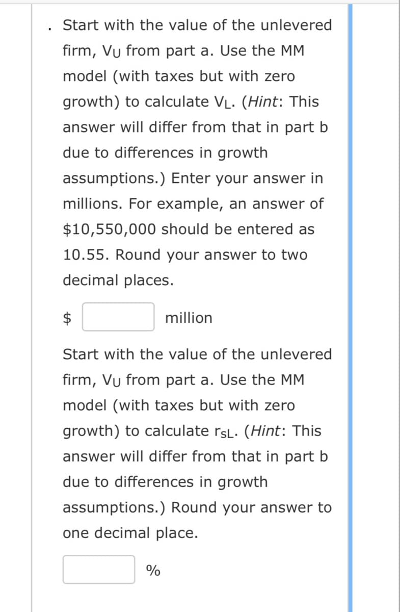 Start with the value of the unlevered
firm, Vu from part a. Use the MM
model (with taxes but with zero
growth) to calculate V₁. (Hint: This
answer will differ from that in part b
due to differences in growth
assumptions.) Enter your answer in
millions. For example, an answer of
$10,550,000 should be entered as
10.55. Round your answer to two
decimal places.
$
million
Start with the value of the unlevered
firm, Vu from part a. Use the MM
model (with taxes but with zero
growth) to calculate rsL. (Hint: This
answer will differ from that in part b
due to differences in growth
assumptions.) Round your answer to
one decimal place.
%