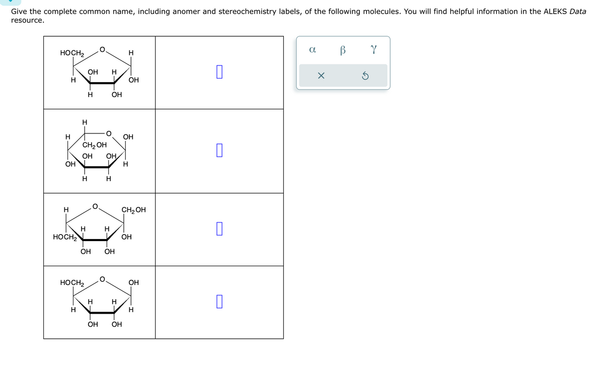 Give the complete common name, including anomer and stereochemistry labels, of the following molecules. You will find helpful information in the ALEKS Data
resource.
HOCH2
H
Н
ОН
H
HOCH₂
Н
H
H
H
І
ОН Н
CH₂OH
ОН ОН
HOCH2
ОН
H
H
ОН
I
ОН
Н
ОН ОН
H
н
ОН
ОН
CH₂OH
ОН
ОН
П
О
О
О
a
X
В
Ś
Y