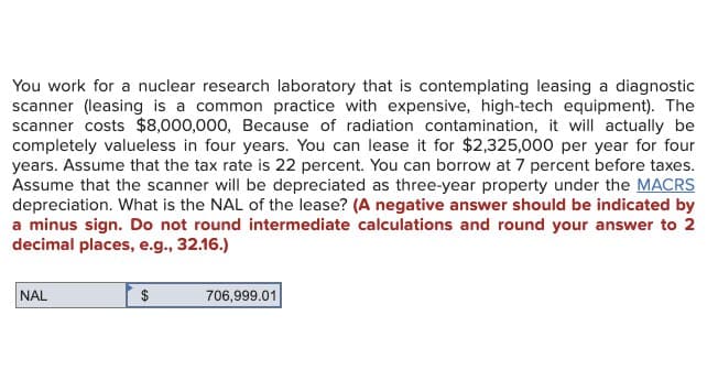 You work for a nuclear research laboratory that is contemplating leasing a diagnostic
scanner (leasing is a common practice with expensive, high-tech equipment). The
scanner costs $8,000,000, Because of radiation contamination, it will actually be
completely valueless in four years. You can lease it for $2,325,000 per year for four
years. Assume that the tax rate is 22 percent. You can borrow at 7 percent before taxes.
Assume that the scanner will be depreciated as three-year property under the MACRS
depreciation. What is the NAL of the lease? (A negative answer should be indicated by
a minus sign. Do not round intermediate calculations and round your answer to 2
decimal places, e.g., 32.16.)
NAL
$
706,999.01